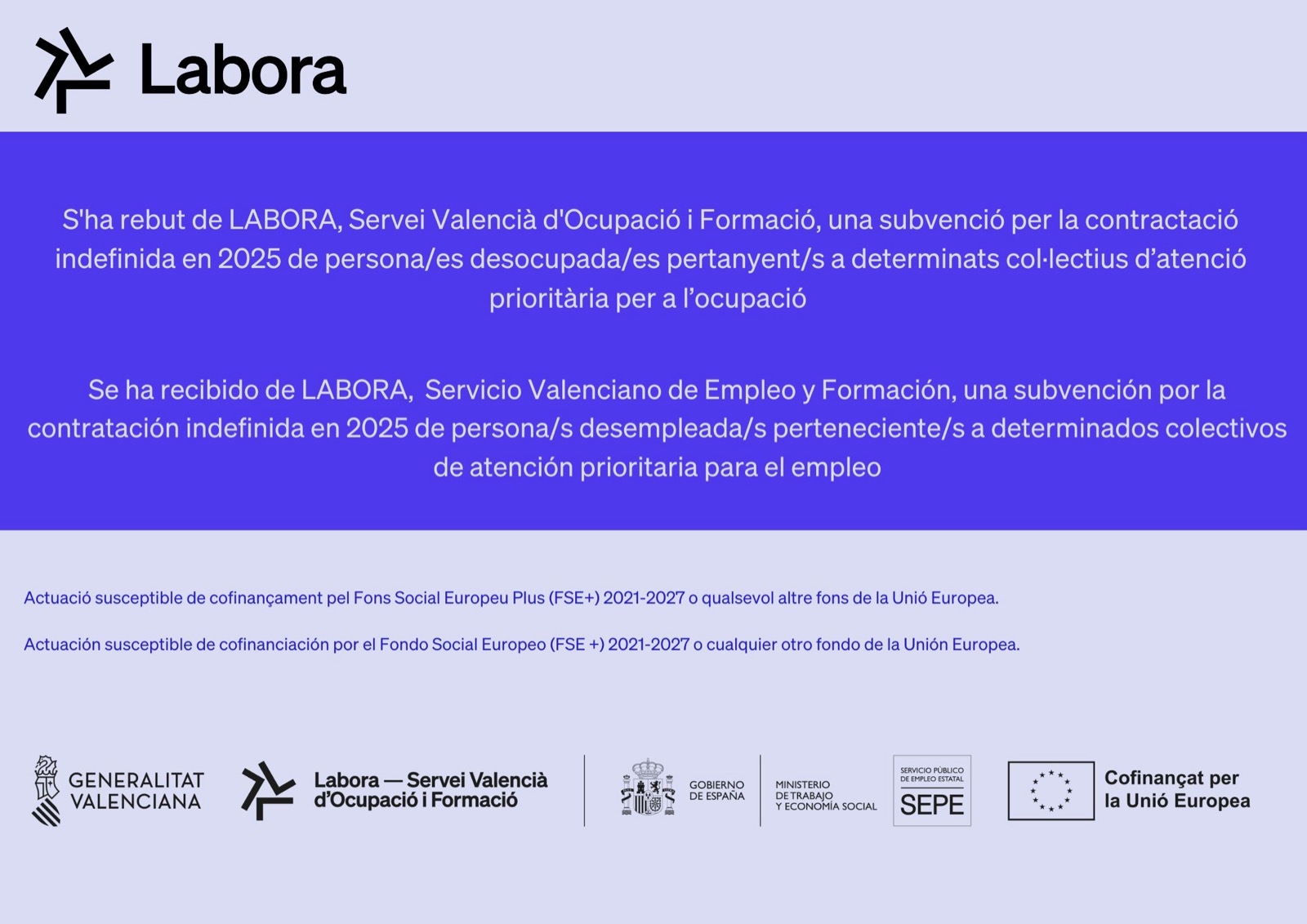 Cartel de LABORA: S'ha rebut de LABORA, Servei Valencià d'Ocupació i Formació, una subvenció per la contractació indefinida en 2025 de persones desocupades pertanyents a determinats col·lectius d'atenció prioritària per a l'ocupació. Se ha recibido de LABORA, Servicio Valenciano de Empleo y Formación, una subvención por la contratación indefinida en 2025 de personas desempleadas pertenecientes a determinados colectivos de atención prioritaria para el empleo. Actuación susceptible de cofinanciación por el Fondo Social Europeo Plus (FSE+) 2021-2027. Logotipos: Generalitat Valenciana, Labora, Gobierno de España, Ministerio de Trabajo y Economía Social, SEPE, Cofinanciado por la Unión Europea.